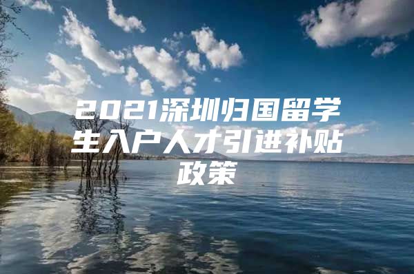 2021深圳归国留学生入户人才引进补贴政策