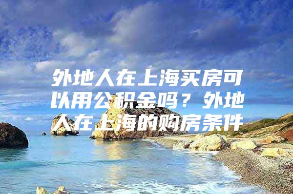 外地人在上海买房可以用公积金吗？外地人在上海的购房条件