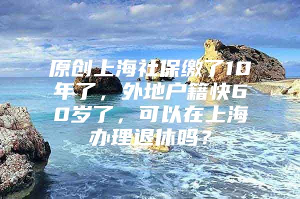 原创上海社保缴了10年了，外地户籍快60岁了，可以在上海办理退休吗？