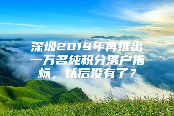 深圳2019年再推出一万名纯积分落户指标，以后没有了？