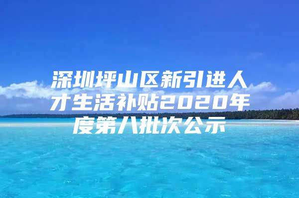 深圳坪山区新引进人才生活补贴2020年度第八批次公示