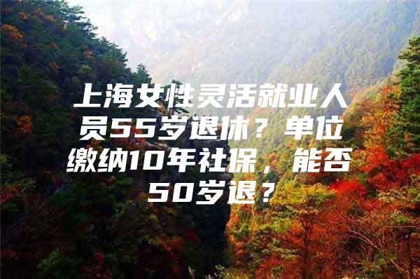 上海女性灵活就业人员55岁退休？单位缴纳10年社保，能否50岁退？