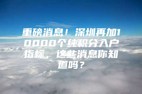 重磅消息！深圳再加10000个纯积分入户指标，这些消息你知道吗？