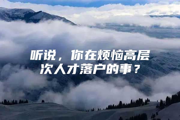 听说，你在烦恼高层次人才落户的事？