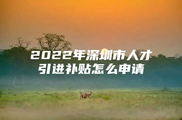 2022年深圳市人才引进补贴怎么申请