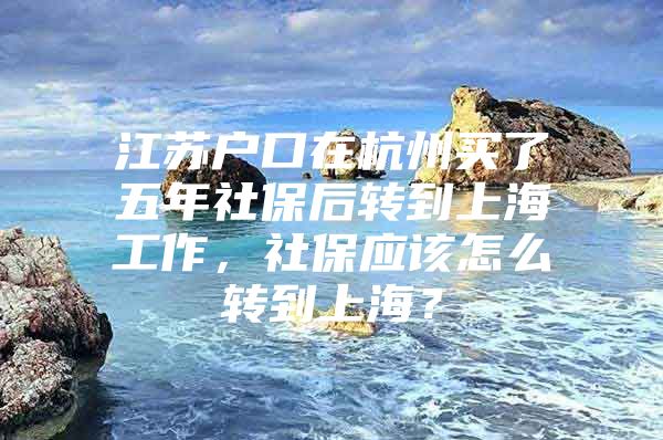 江苏户口在杭州买了五年社保后转到上海工作，社保应该怎么转到上海？