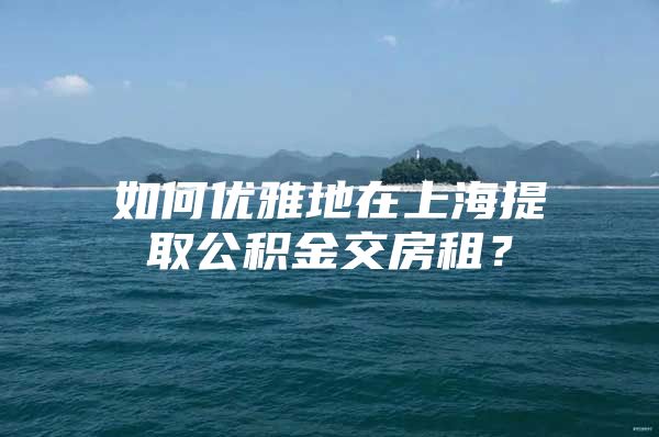 如何优雅地在上海提取公积金交房租？