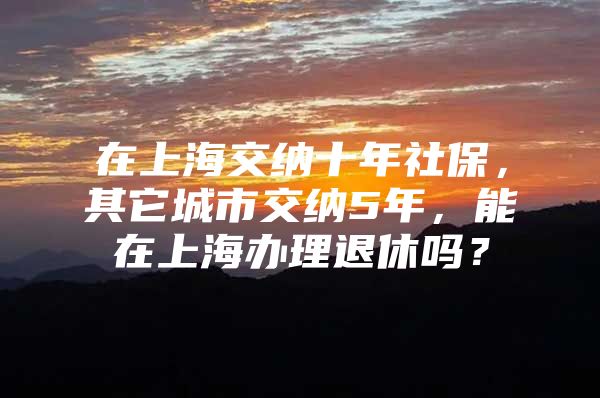 在上海交纳十年社保，其它城市交纳5年，能在上海办理退休吗？