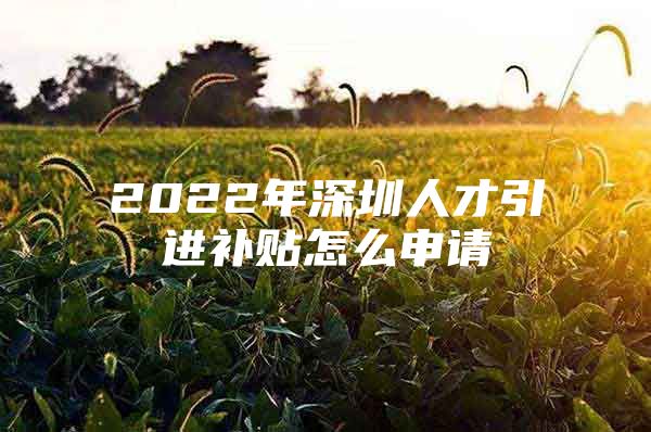 2022年深圳人才引进补贴怎么申请