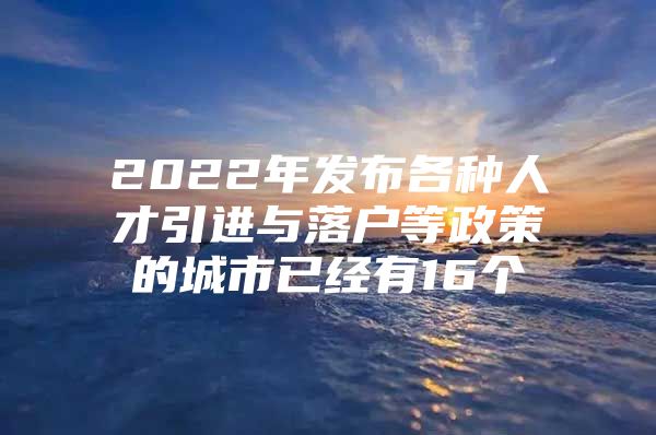 2022年发布各种人才引进与落户等政策的城市已经有16个