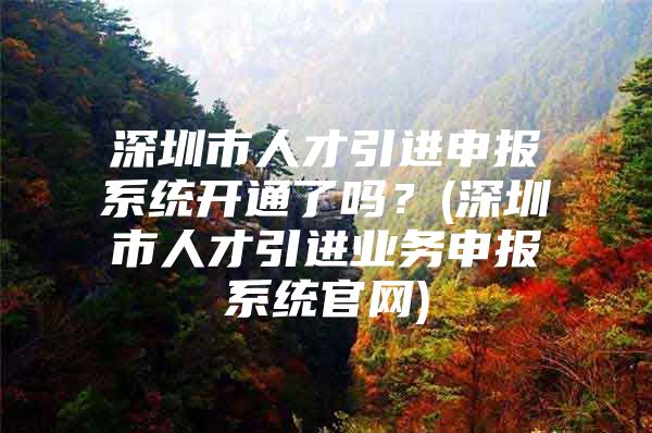 深圳市人才引进申报系统开通了吗？(深圳市人才引进业务申报系统官网)