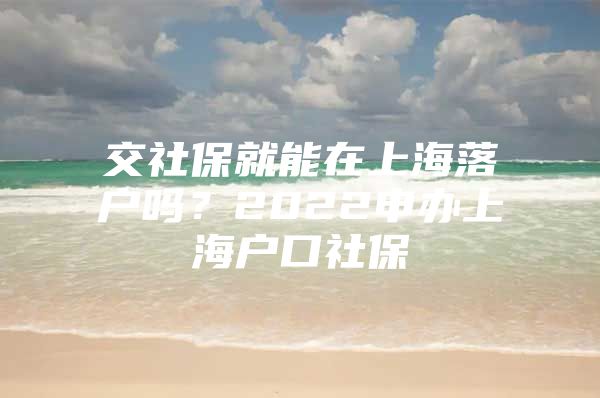 交社保就能在上海落户吗？2022申办上海户口社保