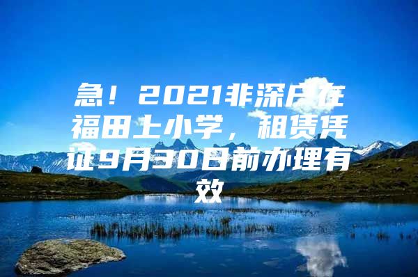 急！2021非深户在福田上小学，租赁凭证9月30日前办理有效