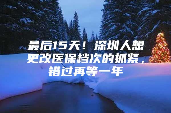 最后15天！深圳人想更改医保档次的抓紧，错过再等一年