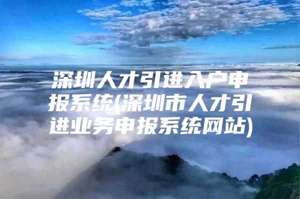 深圳人才引进入户申报系统(深圳市人才引进业务申报系统网站)