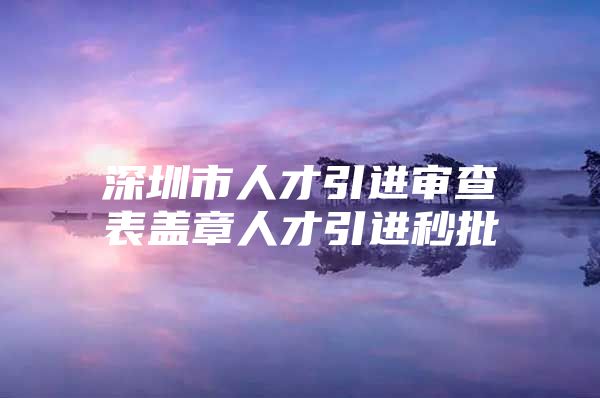 深圳市人才引进审查表盖章人才引进秒批