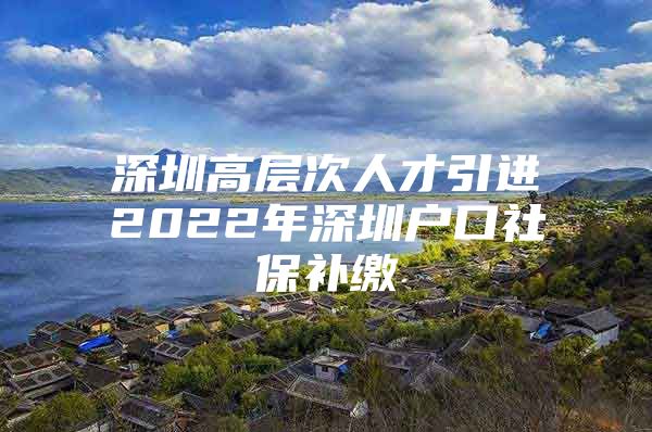 深圳高层次人才引进2022年深圳户口社保补缴