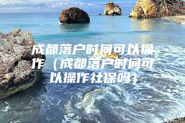 成都落户时间可以操作（成都落户时间可以操作社保吗）