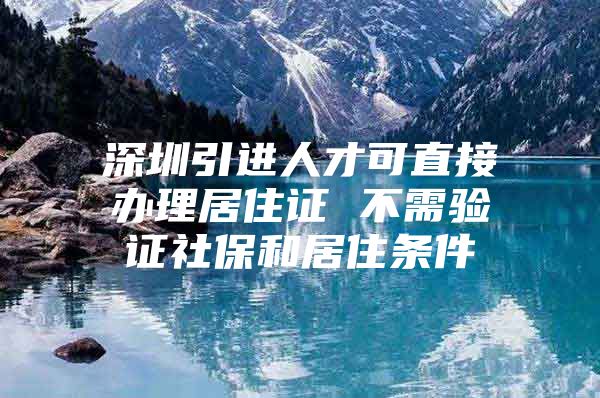 深圳引进人才可直接办理居住证 不需验证社保和居住条件