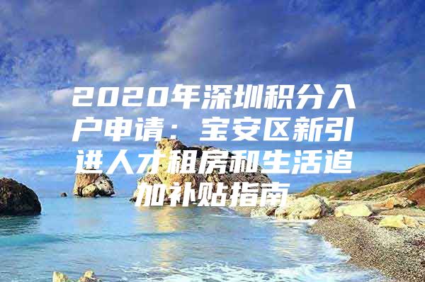 2020年深圳积分入户申请：宝安区新引进人才租房和生活追加补贴指南