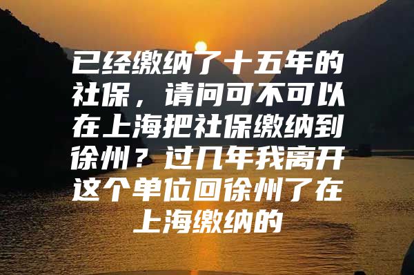 已经缴纳了十五年的社保，请问可不可以在上海把社保缴纳到徐州？过几年我离开这个单位回徐州了在上海缴纳的