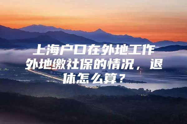 上海户口在外地工作外地缴社保的情况，退休怎么算？