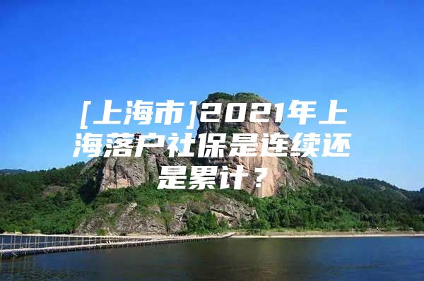 [上海市]2021年上海落户社保是连续还是累计？