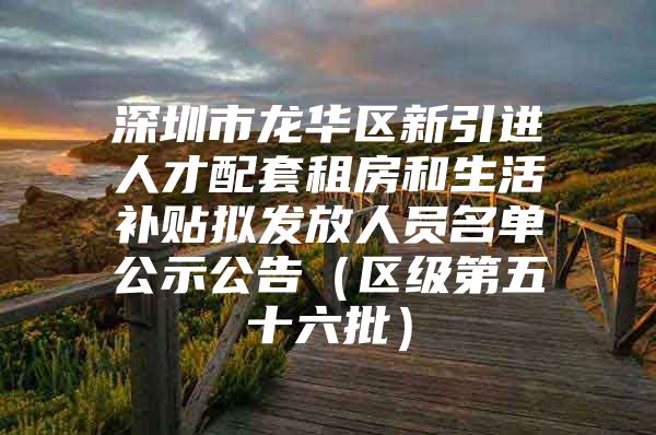 深圳市龙华区新引进人才配套租房和生活补贴拟发放人员名单公示公告（区级第五十六批）