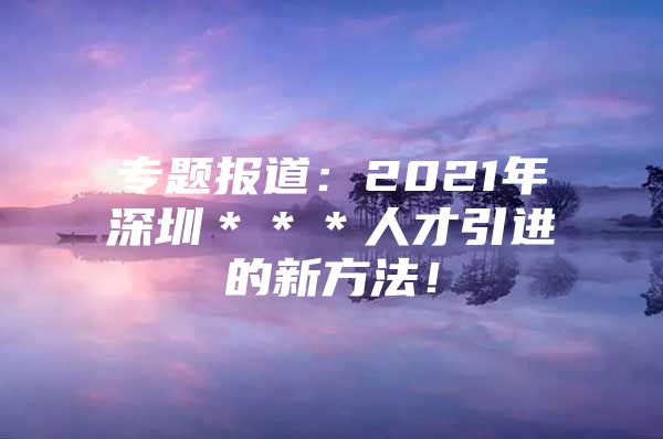 专题报道：2021年深圳＊＊＊人才引进的新方法！