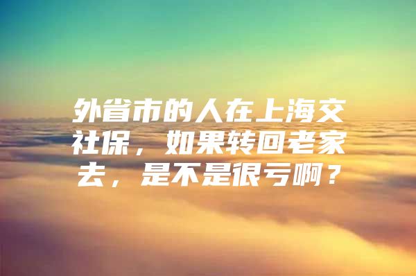 外省市的人在上海交社保，如果转回老家去，是不是很亏啊？