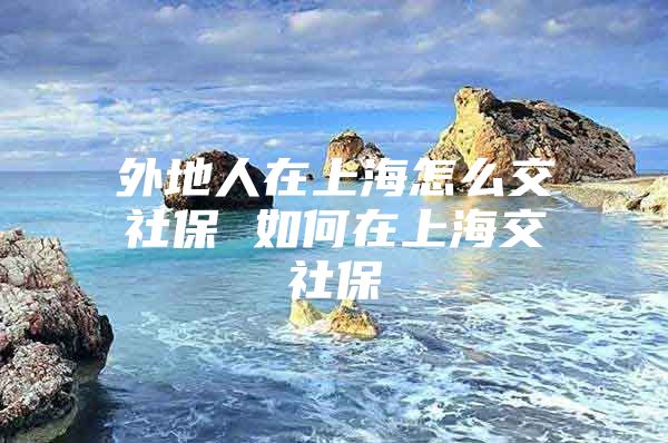 外地人在上海怎么交社保 如何在上海交社保