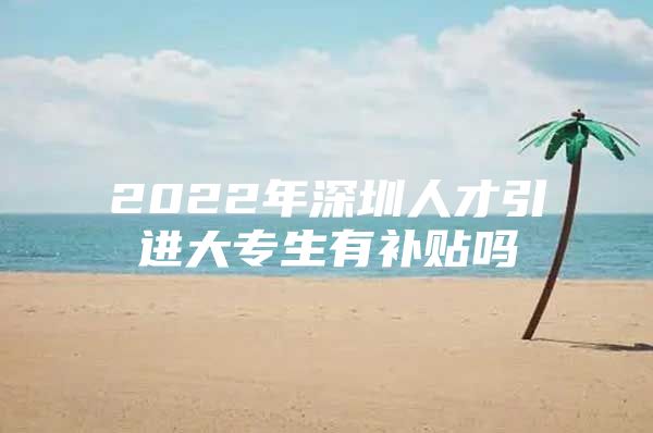 2022年深圳人才引进大专生有补贴吗