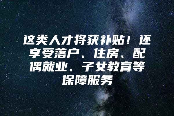 这类人才将获补贴！还享受落户、住房、配偶就业、子女教育等保障服务