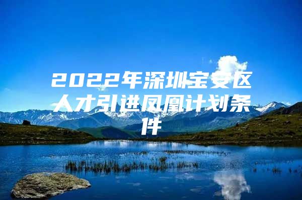 2022年深圳宝安区人才引进凤凰计划条件