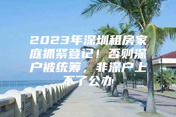 2023年深圳租房家庭抓紧登记！否则深户被统筹，非深户上不了公办