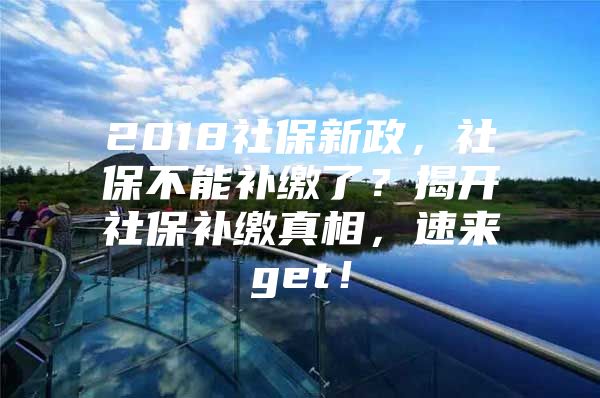 2018社保新政，社保不能补缴了？揭开社保补缴真相，速来get！