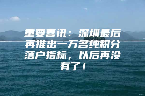 重要喜讯：深圳最后再推出一万名纯积分落户指标，以后再没有了！