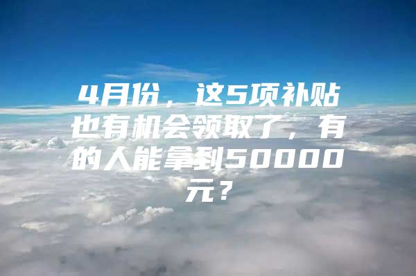 4月份，这5项补贴也有机会领取了，有的人能拿到50000元？