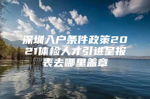 深圳入户条件政策2021体检人才引进呈报表去哪里盖章