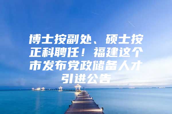 博士按副处、硕士按正科聘任！福建这个市发布党政储备人才引进公告