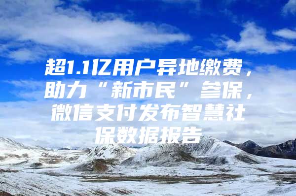 超1.1亿用户异地缴费，助力“新市民”参保，微信支付发布智慧社保数据报告