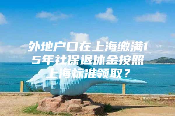 外地户口在上海缴满15年社保退休金按照上海标准领取？