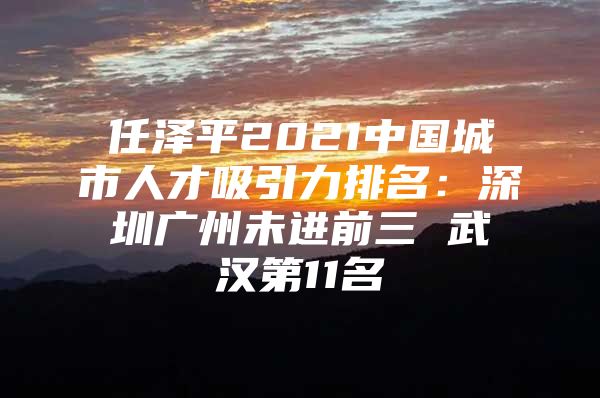 任泽平2021中国城市人才吸引力排名：深圳广州未进前三 武汉第11名