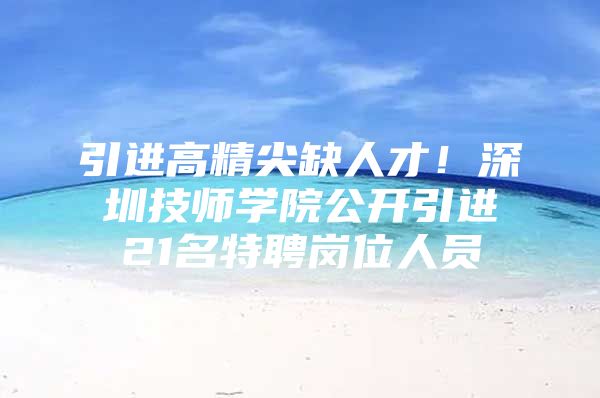 引进高精尖缺人才！深圳技师学院公开引进21名特聘岗位人员