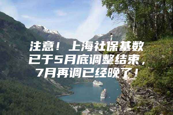 注意！上海社保基数已于5月底调整结束，7月再调已经晚了！