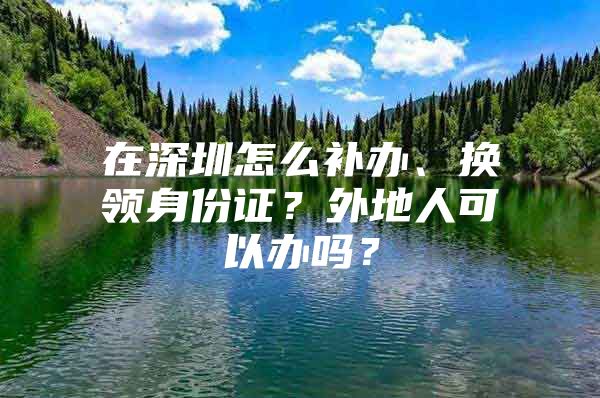 在深圳怎么补办、换领身份证？外地人可以办吗？