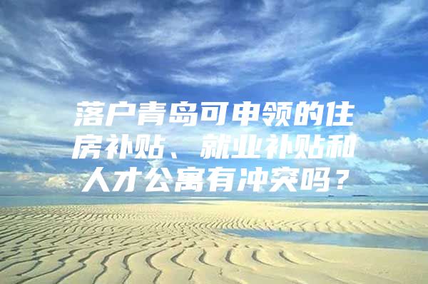 落户青岛可申领的住房补贴、就业补贴和人才公寓有冲突吗？