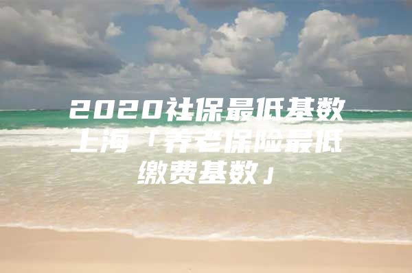 2020社保最低基数上海「养老保险最低缴费基数」