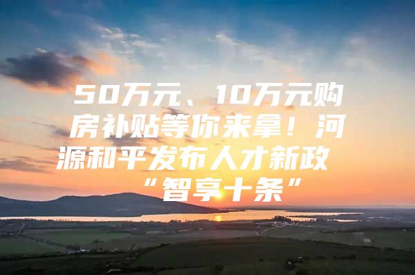 50万元、10万元购房补贴等你来拿！河源和平发布人才新政“智享十条”