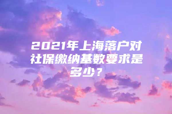 2021年上海落户对社保缴纳基数要求是多少？